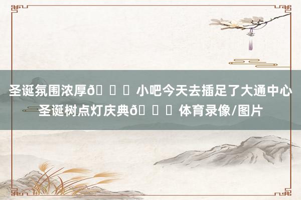 圣诞氛围浓厚🎅小吧今天去插足了大通中心圣诞树点灯庆典🎄体育录像/图片