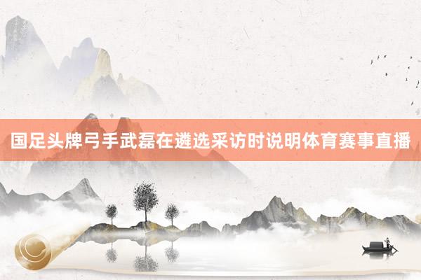 国足头牌弓手武磊在遴选采访时说明体育赛事直播