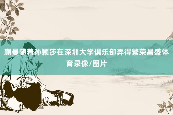 蒯曼随着孙颖莎在深圳大学俱乐部弄得繁荣昌盛体育录像/图片
