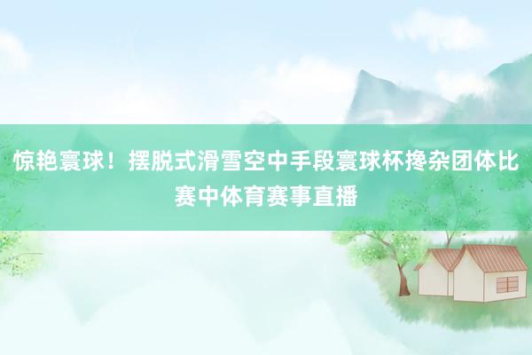 惊艳寰球！摆脱式滑雪空中手段寰球杯搀杂团体比赛中体育赛事直播