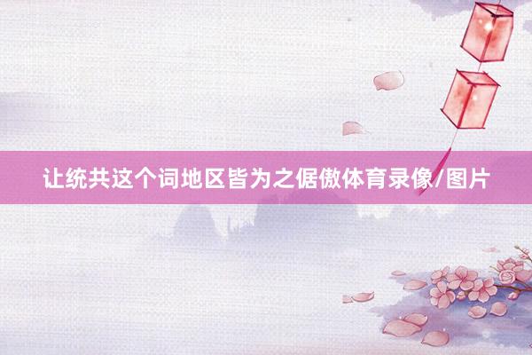 让统共这个词地区皆为之倨傲体育录像/图片