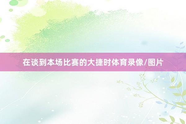 在谈到本场比赛的大捷时体育录像/图片