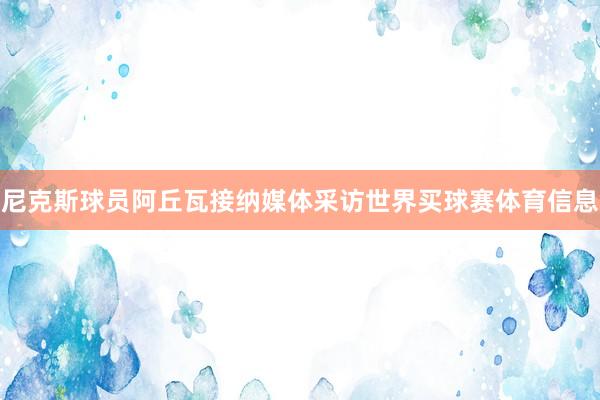 尼克斯球员阿丘瓦接纳媒体采访世界买球赛体育信息