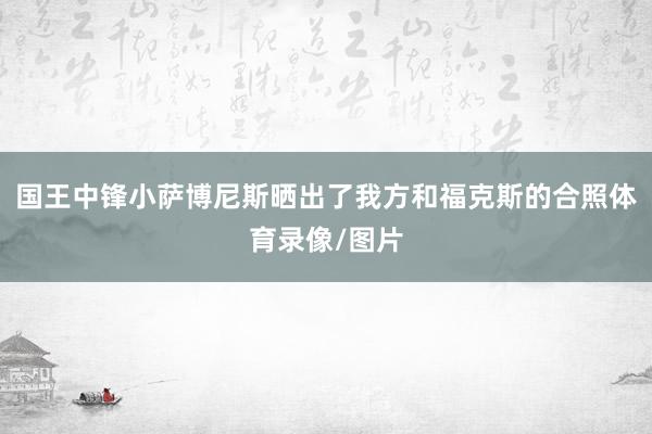 国王中锋小萨博尼斯晒出了我方和福克斯的合照体育录像/图片