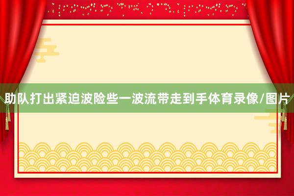 助队打出紧迫波险些一波流带走到手体育录像/图片