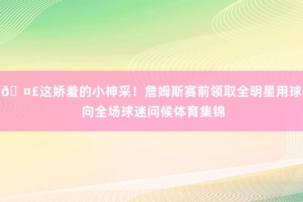 🤣这娇羞的小神采！詹姆斯赛前领取全明星用球 向全场球迷问候体育集锦