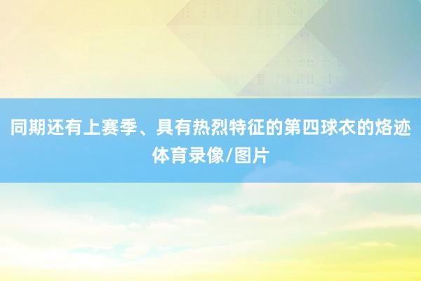 同期还有上赛季、具有热烈特征的第四球衣的烙迹体育录像/图片
