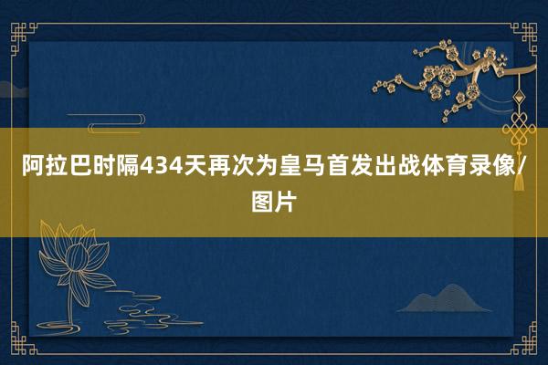 阿拉巴时隔434天再次为皇马首发出战体育录像/图片