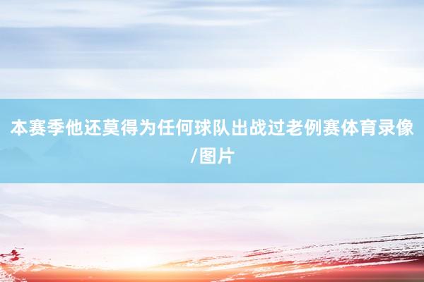 本赛季他还莫得为任何球队出战过老例赛体育录像/图片