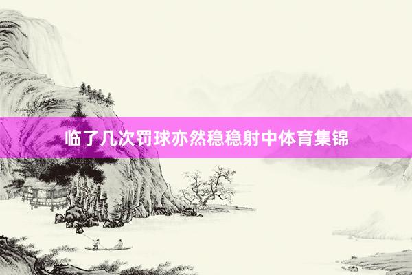 临了几次罚球亦然稳稳射中体育集锦