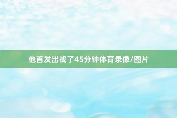 他首发出战了45分钟体育录像/图片