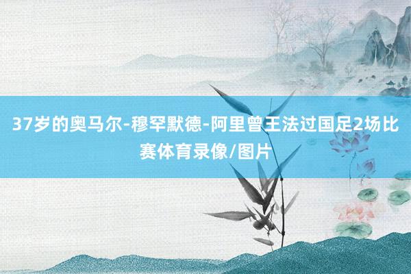 37岁的奥马尔-穆罕默德-阿里曾王法过国足2场比赛体育录像/图片
