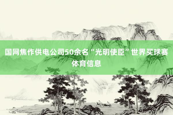 国网焦作供电公司50余名“光明使臣”世界买球赛体育信息