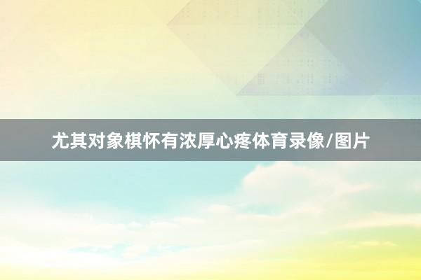 尤其对象棋怀有浓厚心疼体育录像/图片