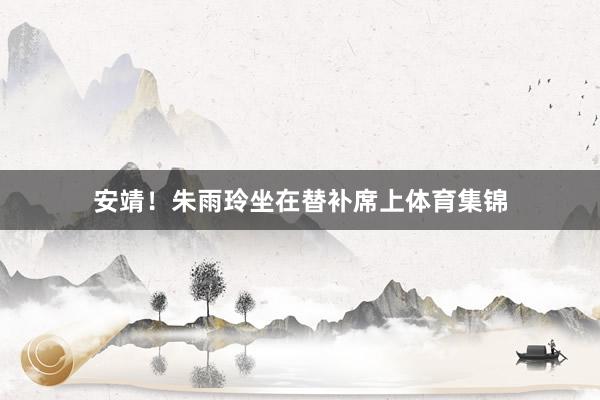 安靖！朱雨玲坐在替补席上体育集锦