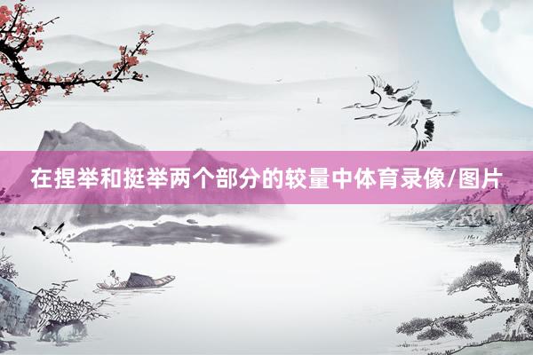 在捏举和挺举两个部分的较量中体育录像/图片