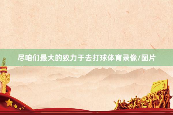 尽咱们最大的致力于去打球体育录像/图片