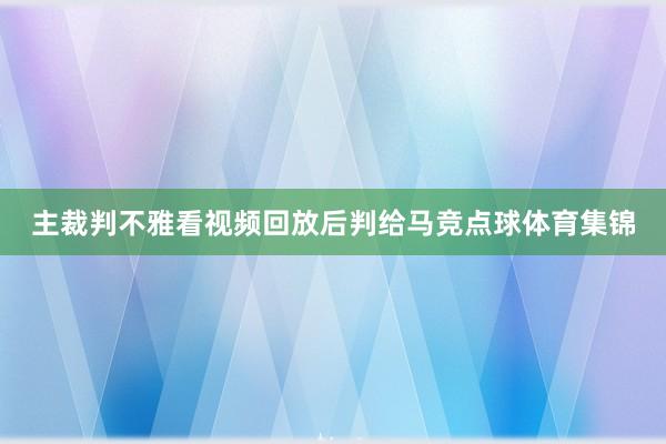 主裁判不雅看视频回放后判给马竞点球体育集锦