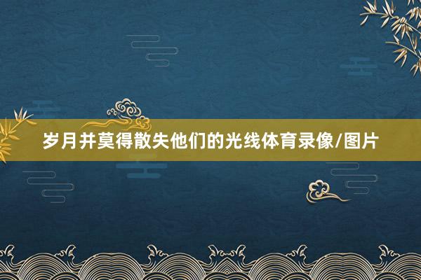 岁月并莫得散失他们的光线体育录像/图片