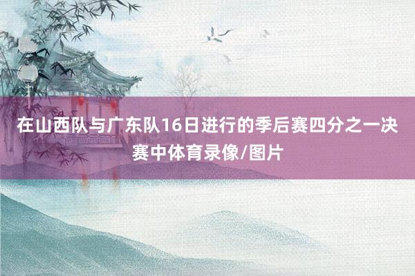 在山西队与广东队16日进行的季后赛四分之一决赛中体育录像/图片