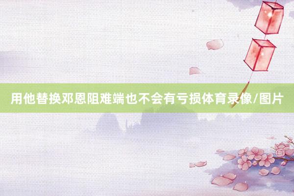 用他替换邓恩阻难端也不会有亏损体育录像/图片