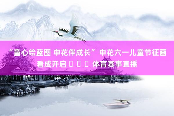 “童心绘蓝图 申花伴成长” 申花六一儿童节征画看成开启 ​​​体育赛事直播