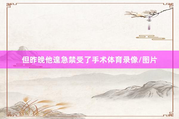 但昨晚他遑急禁受了手术体育录像/图片