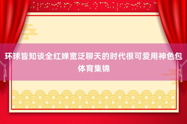 环球皆知谈全红婵宽泛聊天的时代很可爱用神色包体育集锦
