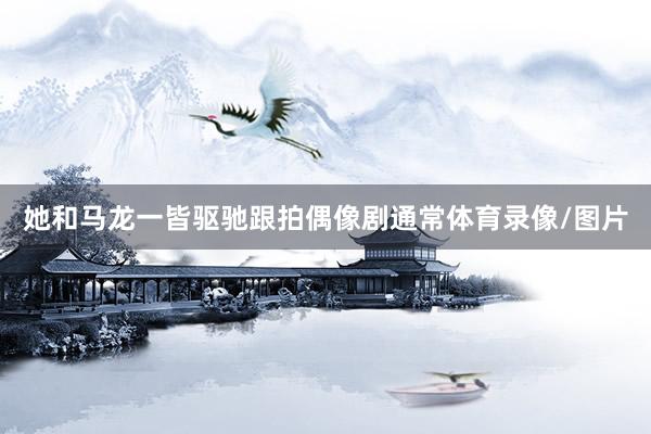 她和马龙一皆驱驰跟拍偶像剧通常体育录像/图片