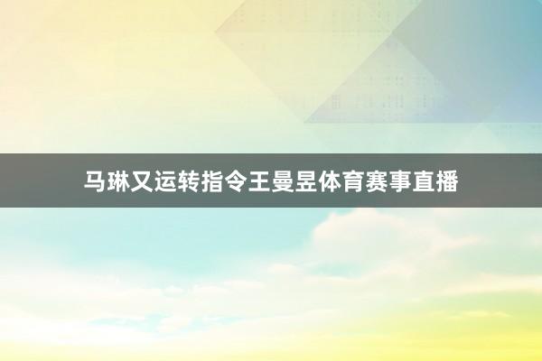 马琳又运转指令王曼昱体育赛事直播