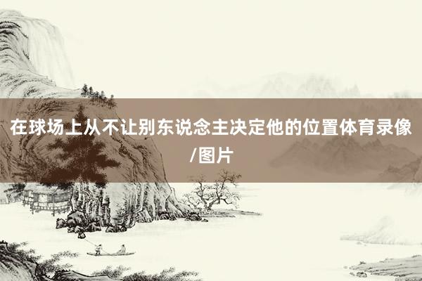 在球场上从不让别东说念主决定他的位置体育录像/图片