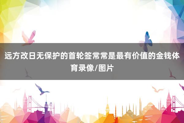 远方改日无保护的首轮签常常是最有价值的金钱体育录像/图片