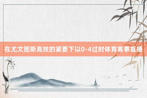 在尤文图斯高效的紧要下以0-4过时体育赛事直播