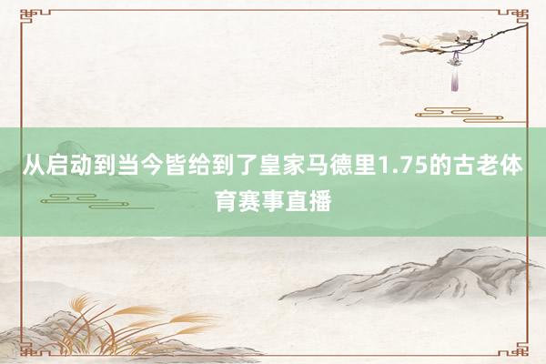 从启动到当今皆给到了皇家马德里1.75的古老体育赛事直播