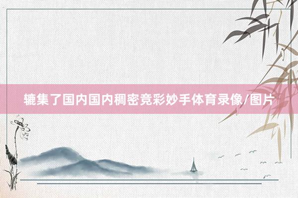 辘集了国内国内稠密竞彩妙手体育录像/图片