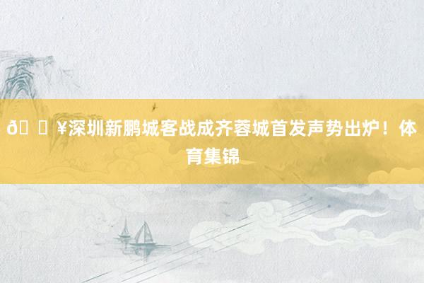 🔥深圳新鹏城客战成齐蓉城首发声势出炉!体育集锦