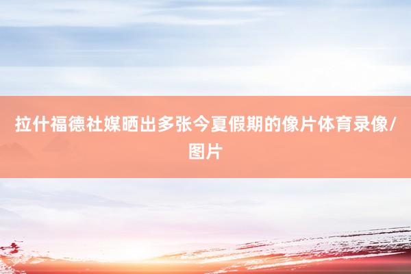 拉什福德社媒晒出多张今夏假期的像片体育录像/图片