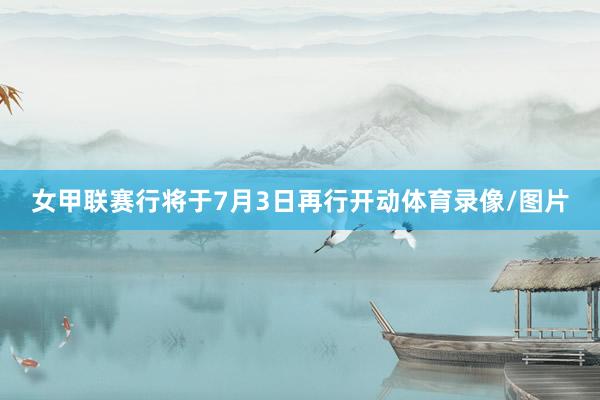 女甲联赛行将于7月3日再行开动体育录像/图片