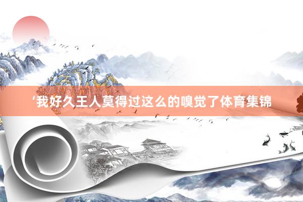 ‘我好久王人莫得过这么的嗅觉了体育集锦