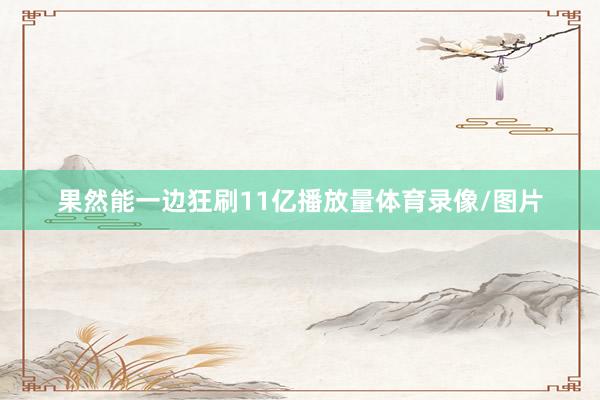 果然能一边狂刷11亿播放量体育录像/图片