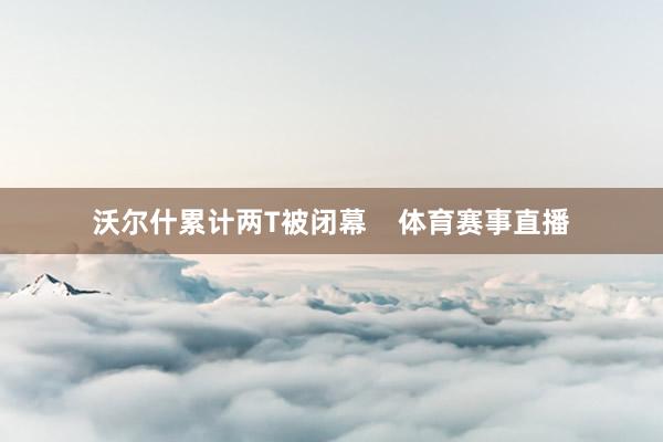 沃尔什累计两T被闭幕    体育赛事直播