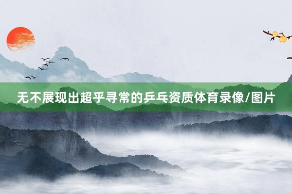 无不展现出超乎寻常的乒乓资质体育录像/图片