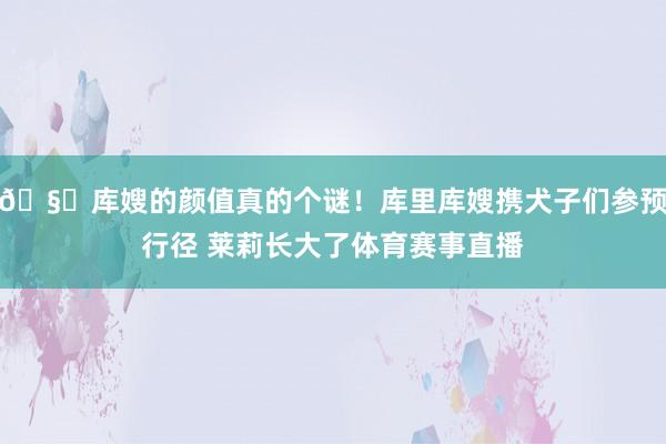🧐库嫂的颜值真的个谜！库里库嫂携犬子们参预行径 莱莉长大了体育赛事直播
