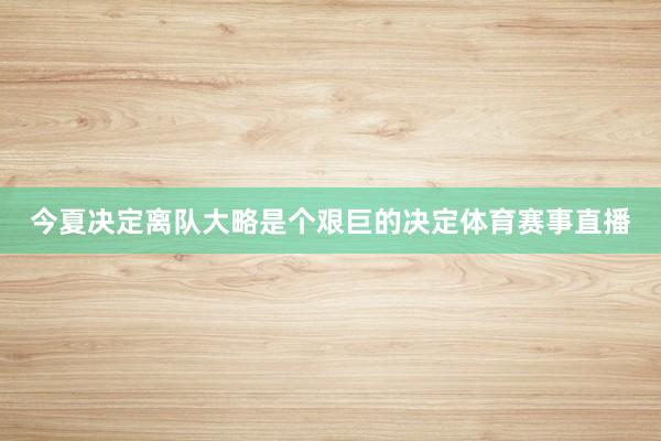今夏决定离队大略是个艰巨的决定体育赛事直播