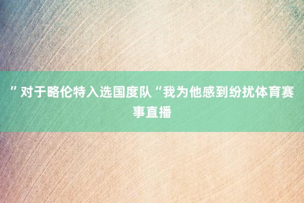 ”对于略伦特入选国度队“我为他感到纷扰体育赛事直播