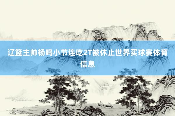 辽篮主帅杨鸣小节连吃2T被休止世界买球赛体育信息
