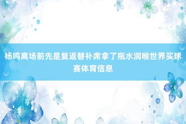 杨鸣离场前先是复返替补席拿了瓶水润喉世界买球赛体育信息