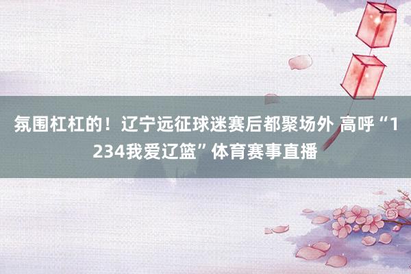 氛围杠杠的！辽宁远征球迷赛后都聚场外 高呼“1234我爱辽篮”体育赛事直播