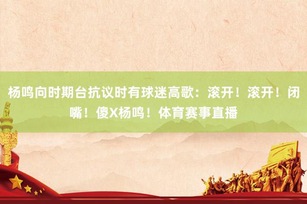 杨鸣向时期台抗议时有球迷高歌：滚开！滚开！闭嘴！傻X杨鸣！体育赛事直播