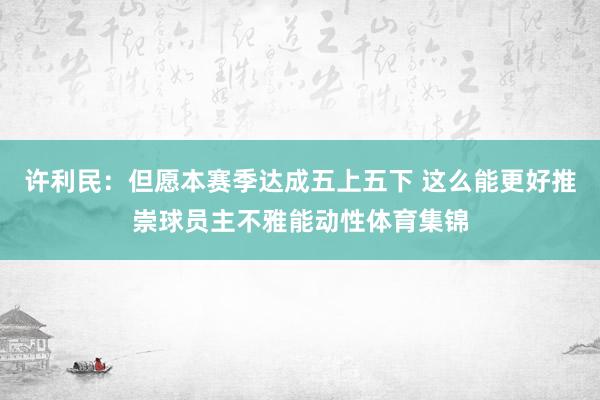 许利民：但愿本赛季达成五上五下 这么能更好推崇球员主不雅能动性体育集锦